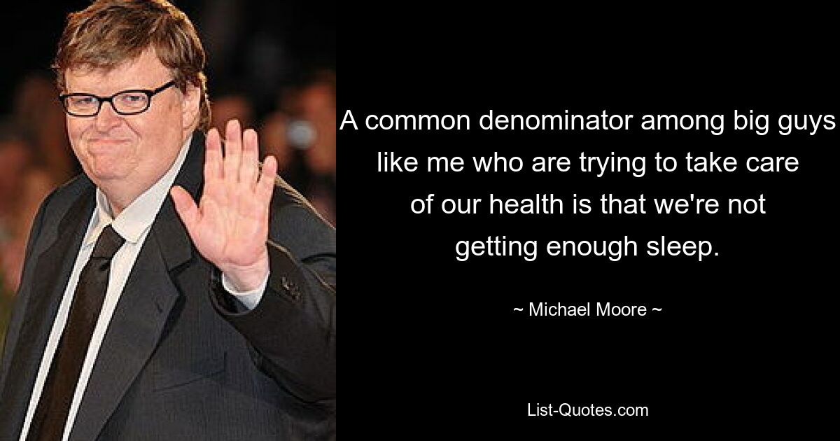 A common denominator among big guys like me who are trying to take care of our health is that we're not getting enough sleep. — © Michael Moore