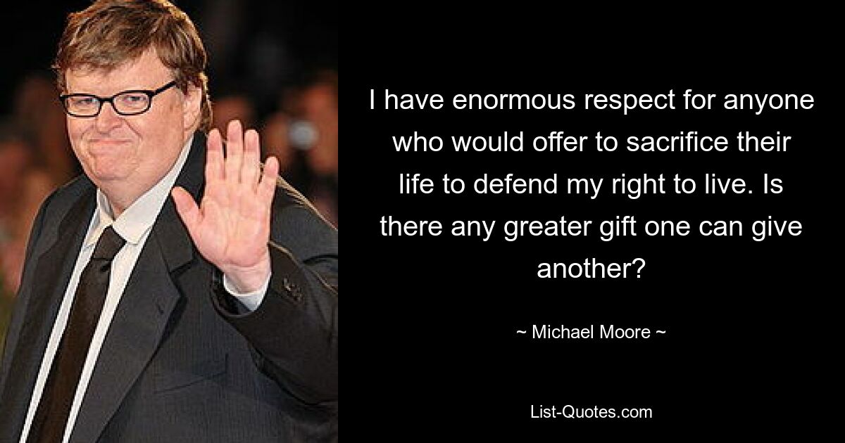 I have enormous respect for anyone who would offer to sacrifice their life to defend my right to live. Is there any greater gift one can give another? — © Michael Moore