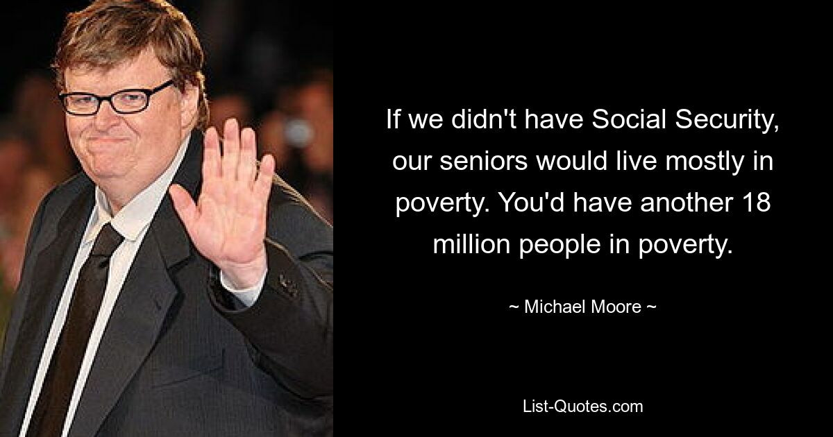 If we didn't have Social Security, our seniors would live mostly in poverty. You'd have another 18 million people in poverty. — © Michael Moore