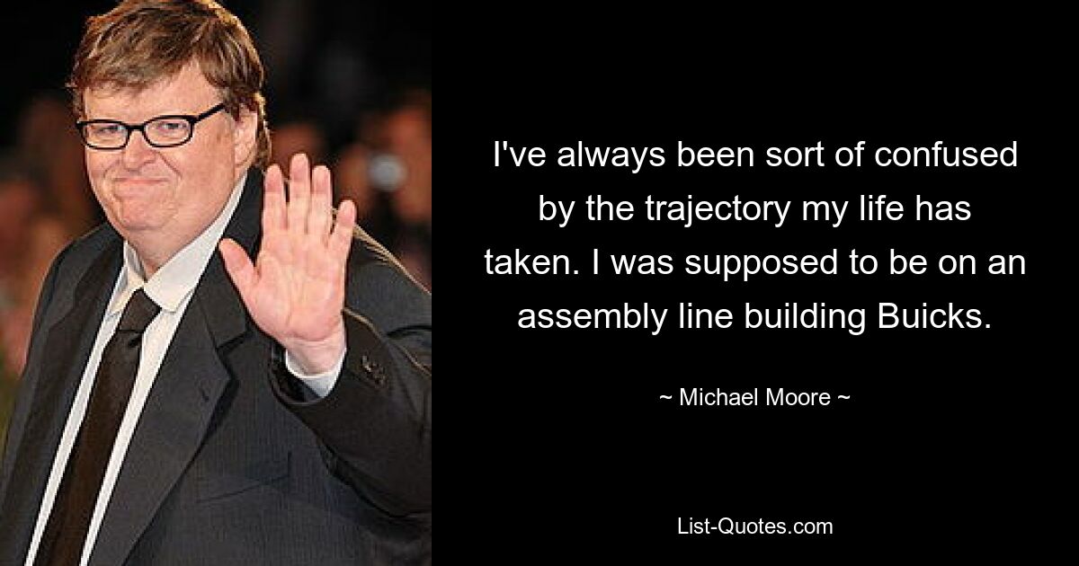 I've always been sort of confused by the trajectory my life has taken. I was supposed to be on an assembly line building Buicks. — © Michael Moore