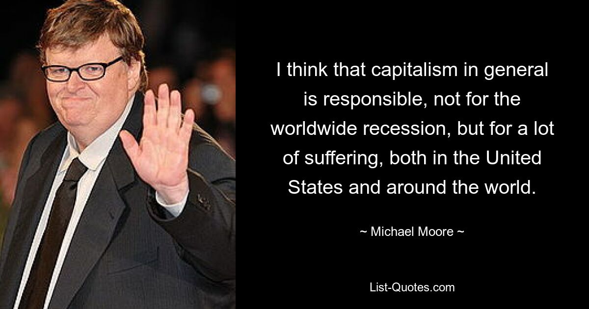 I think that capitalism in general is responsible, not for the worldwide recession, but for a lot of suffering, both in the United States and around the world. — © Michael Moore