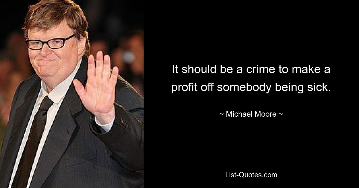 It should be a crime to make a profit off somebody being sick. — © Michael Moore