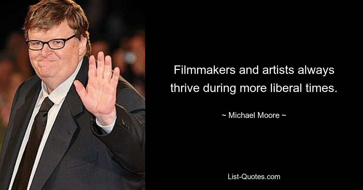 Filmmakers and artists always thrive during more liberal times. — © Michael Moore