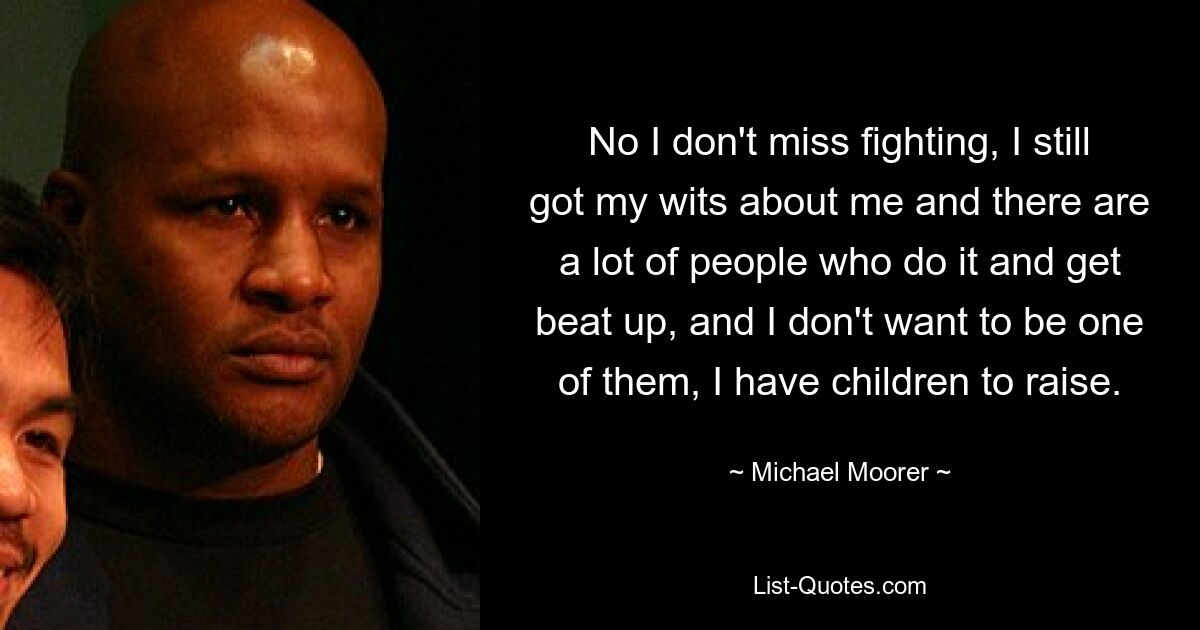 No I don't miss fighting, I still got my wits about me and there are a lot of people who do it and get beat up, and I don't want to be one of them, I have children to raise. — © Michael Moorer