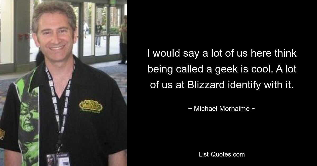 I would say a lot of us here think being called a geek is cool. A lot of us at Blizzard identify with it. — © Michael Morhaime