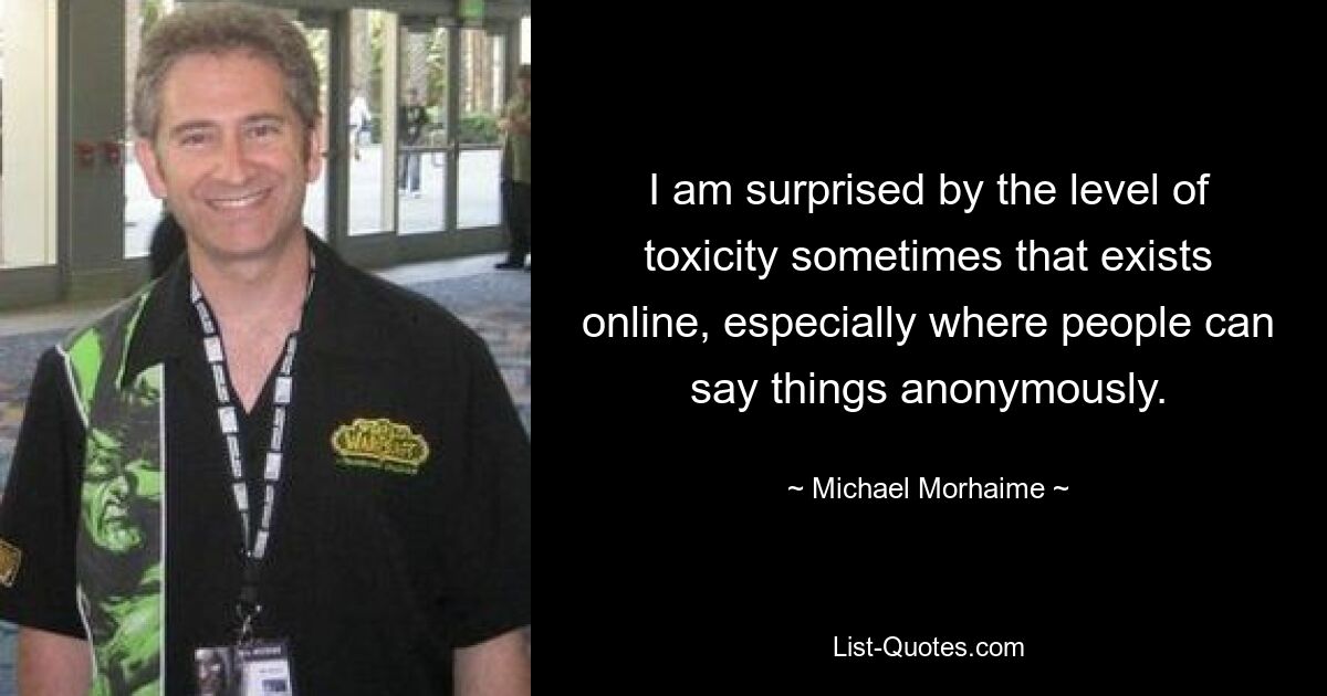 I am surprised by the level of toxicity sometimes that exists online, especially where people can say things anonymously. — © Michael Morhaime