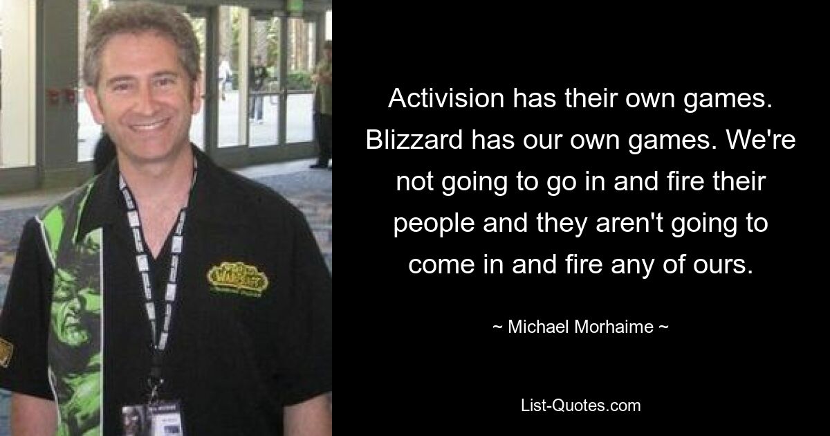 Activision has their own games. Blizzard has our own games. We're not going to go in and fire their people and they aren't going to come in and fire any of ours. — © Michael Morhaime