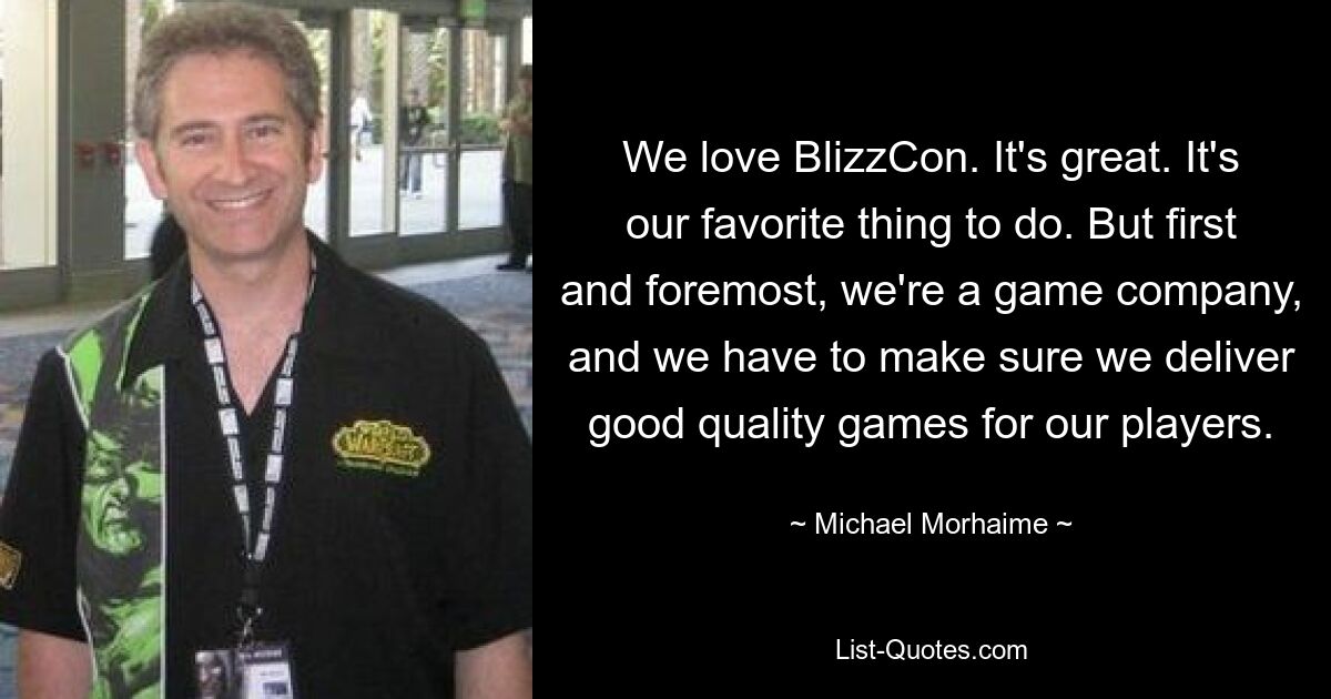 We love BlizzCon. It's great. It's our favorite thing to do. But first and foremost, we're a game company, and we have to make sure we deliver good quality games for our players. — © Michael Morhaime