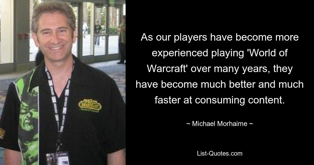 As our players have become more experienced playing 'World of Warcraft' over many years, they have become much better and much faster at consuming content. — © Michael Morhaime