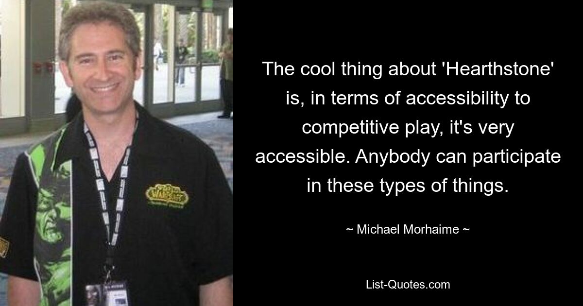 The cool thing about 'Hearthstone' is, in terms of accessibility to competitive play, it's very accessible. Anybody can participate in these types of things. — © Michael Morhaime