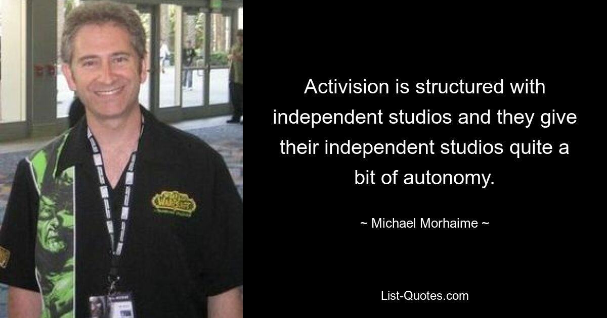 Activision is structured with independent studios and they give their independent studios quite a bit of autonomy. — © Michael Morhaime