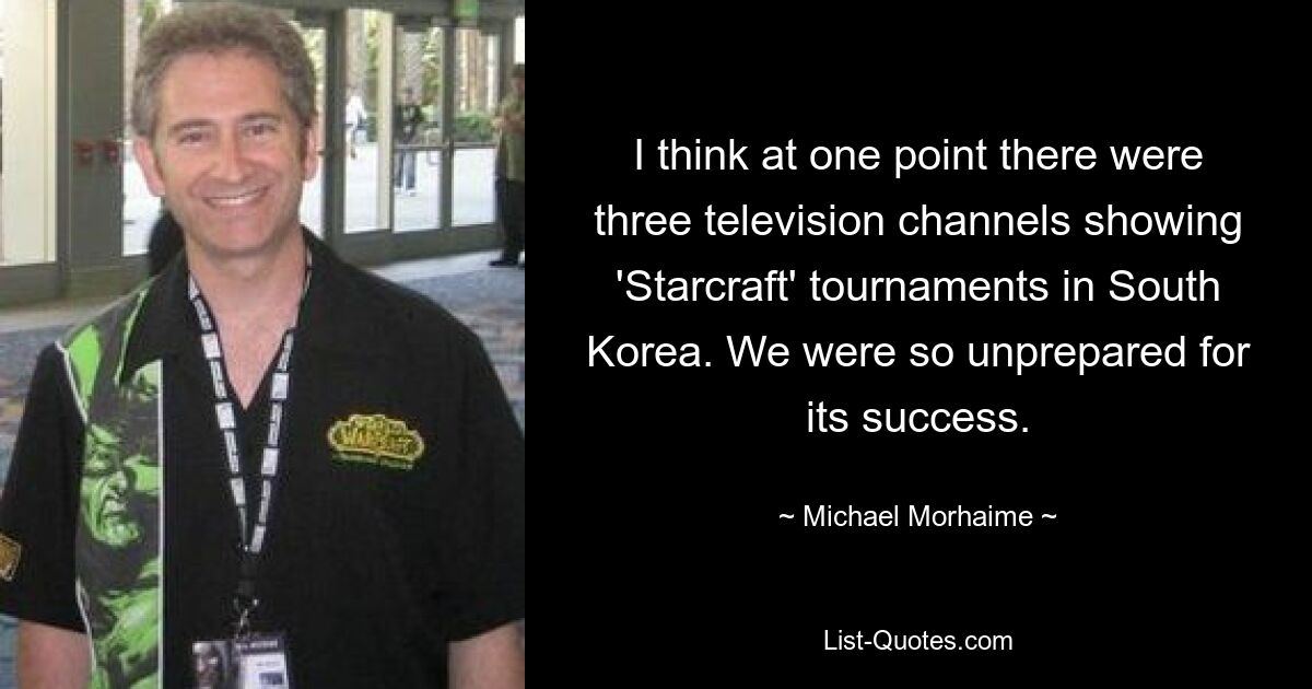 I think at one point there were three television channels showing 'Starcraft' tournaments in South Korea. We were so unprepared for its success. — © Michael Morhaime