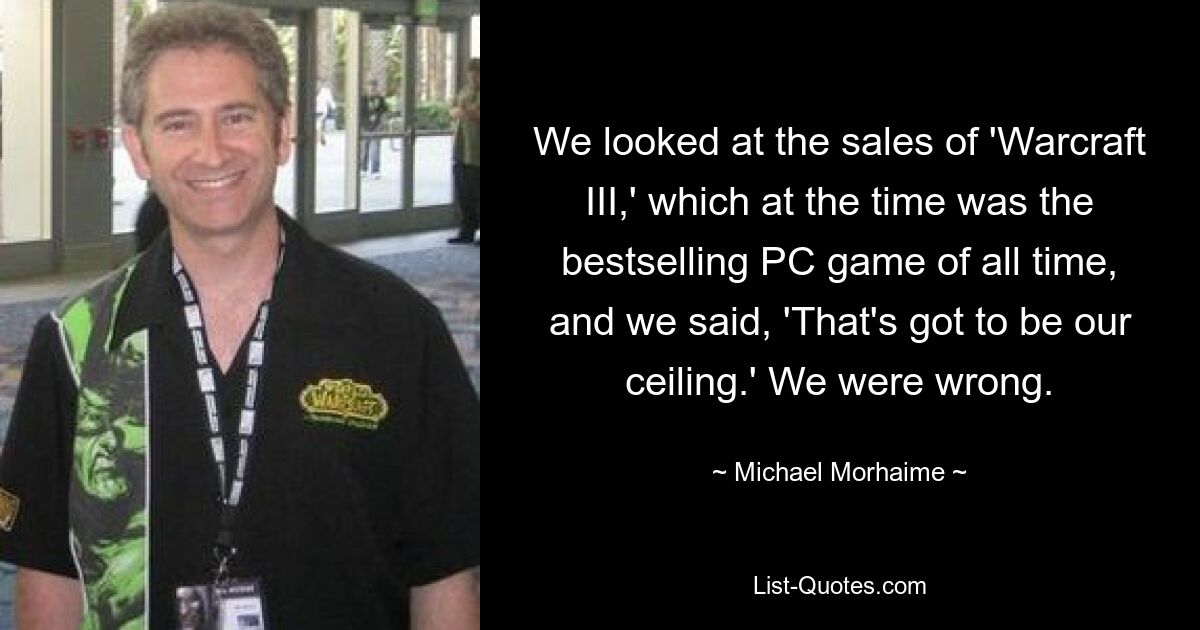 We looked at the sales of 'Warcraft III,' which at the time was the bestselling PC game of all time, and we said, 'That's got to be our ceiling.' We were wrong. — © Michael Morhaime