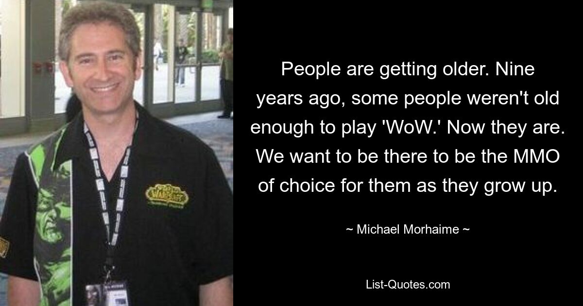 People are getting older. Nine years ago, some people weren't old enough to play 'WoW.' Now they are. We want to be there to be the MMO of choice for them as they grow up. — © Michael Morhaime