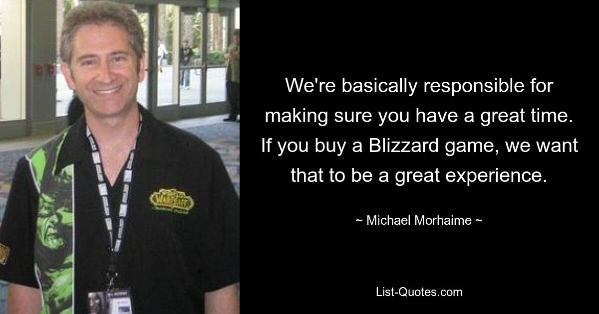 We're basically responsible for making sure you have a great time. If you buy a Blizzard game, we want that to be a great experience. — © Michael Morhaime