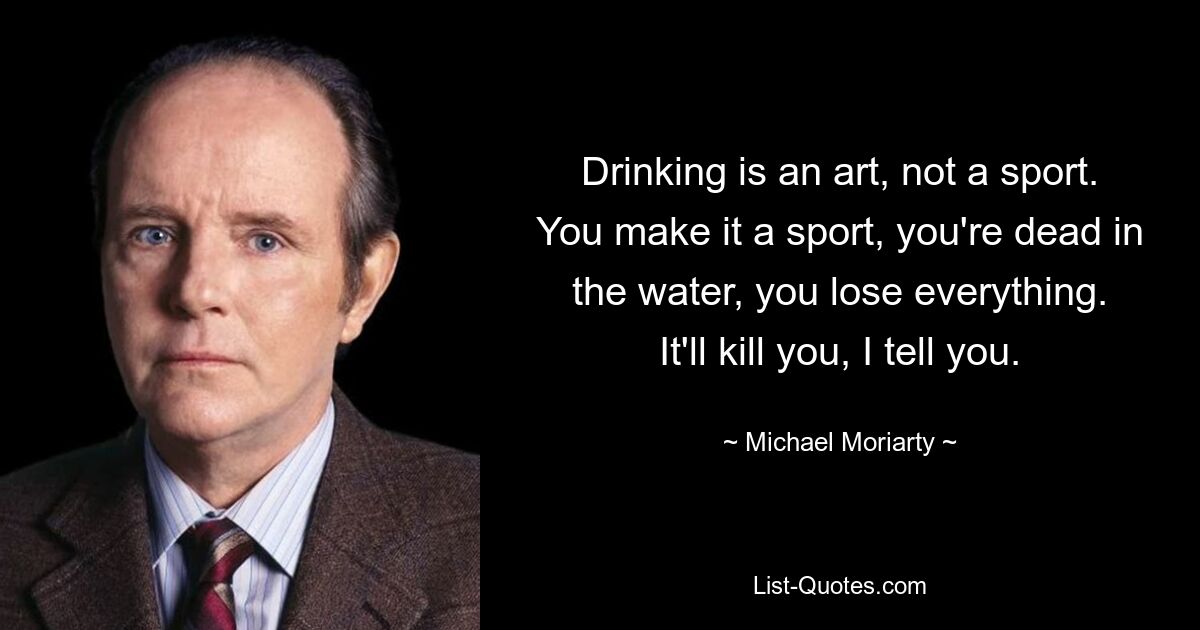 Drinking is an art, not a sport. You make it a sport, you're dead in the water, you lose everything. It'll kill you, I tell you. — © Michael Moriarty