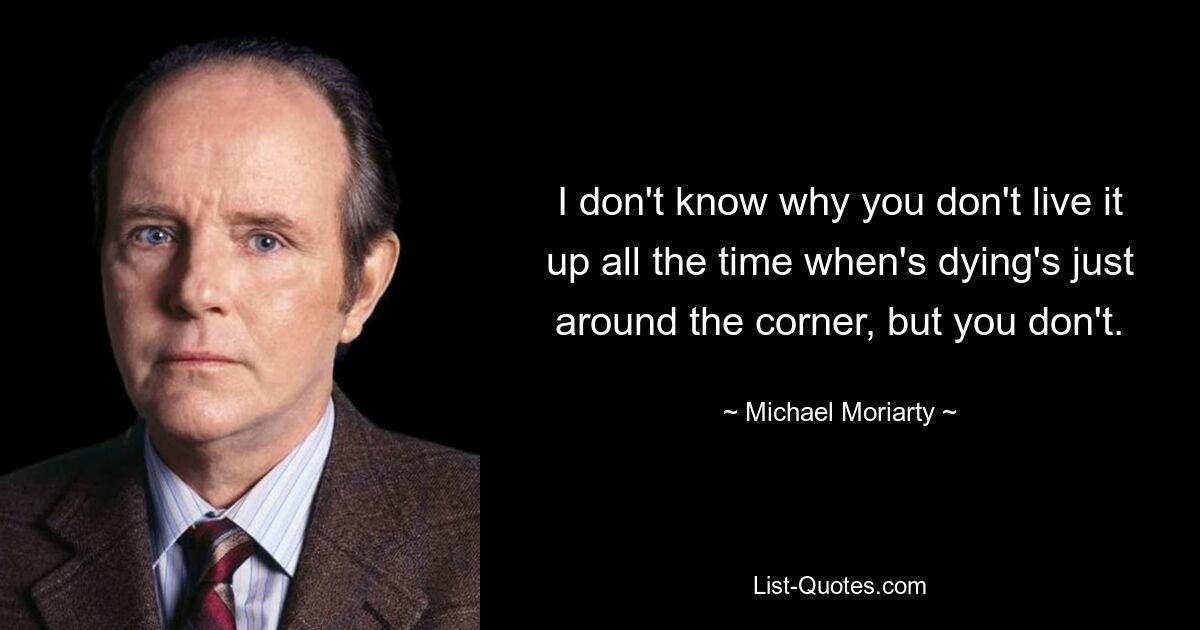 I don't know why you don't live it up all the time when's dying's just around the corner, but you don't. — © Michael Moriarty