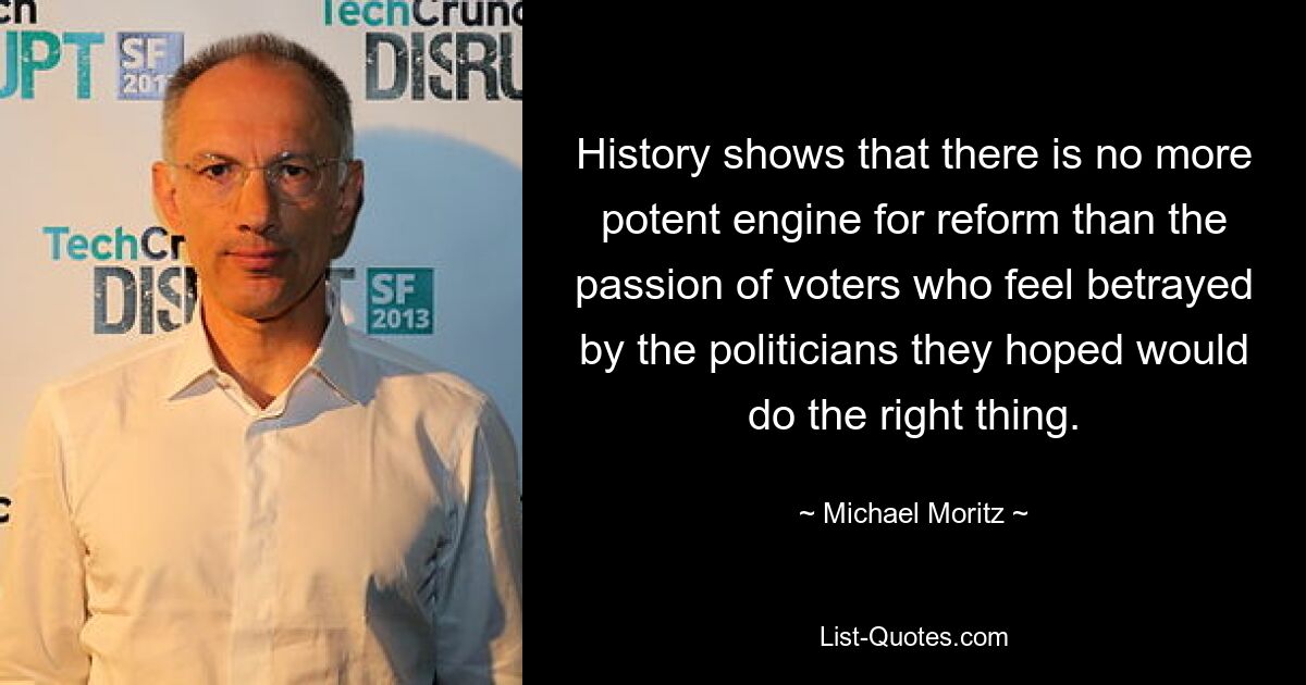 History shows that there is no more potent engine for reform than the passion of voters who feel betrayed by the politicians they hoped would do the right thing. — © Michael Moritz