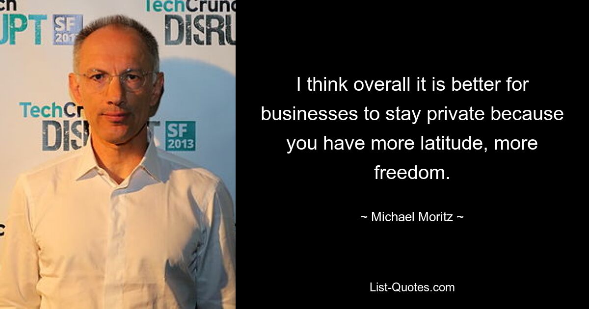 I think overall it is better for businesses to stay private because you have more latitude, more freedom. — © Michael Moritz