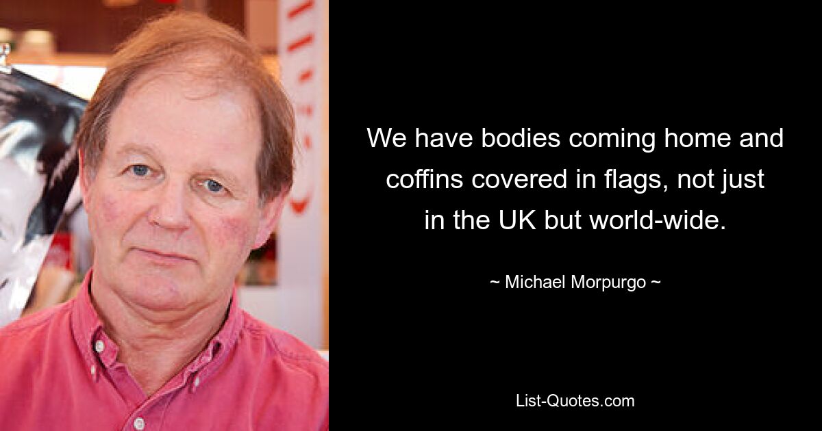 We have bodies coming home and coffins covered in flags, not just in the UK but world-wide. — © Michael Morpurgo