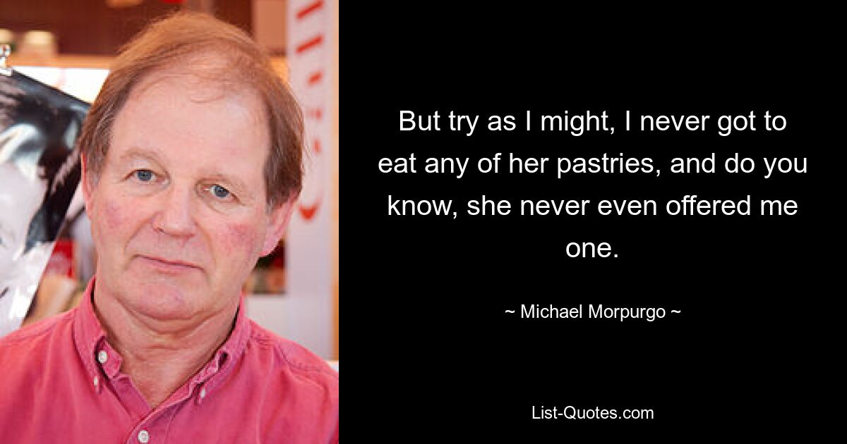 But try as I might, I never got to eat any of her pastries, and do you know, she never even offered me one. — © Michael Morpurgo