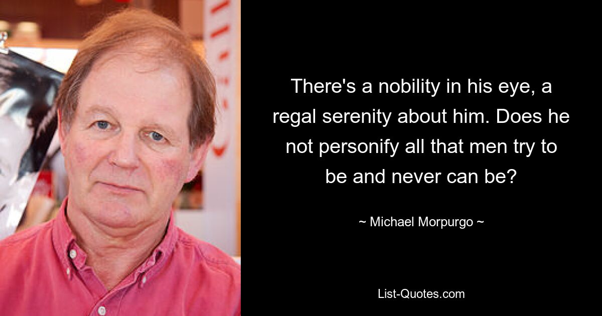 There's a nobility in his eye, a regal serenity about him. Does he not personify all that men try to be and never can be? — © Michael Morpurgo