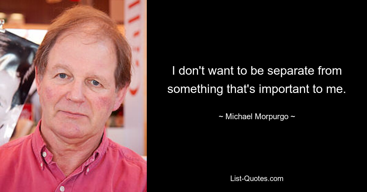 I don't want to be separate from something that's important to me. — © Michael Morpurgo