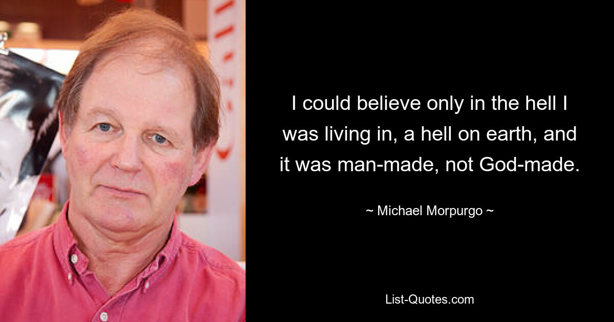 I could believe only in the hell I was living in, a hell on earth, and it was man-made, not God-made. — © Michael Morpurgo