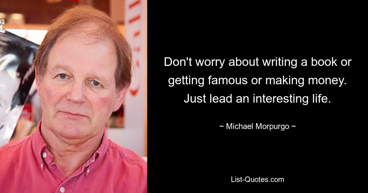 Don't worry about writing a book or getting famous or making money. Just lead an interesting life. — © Michael Morpurgo