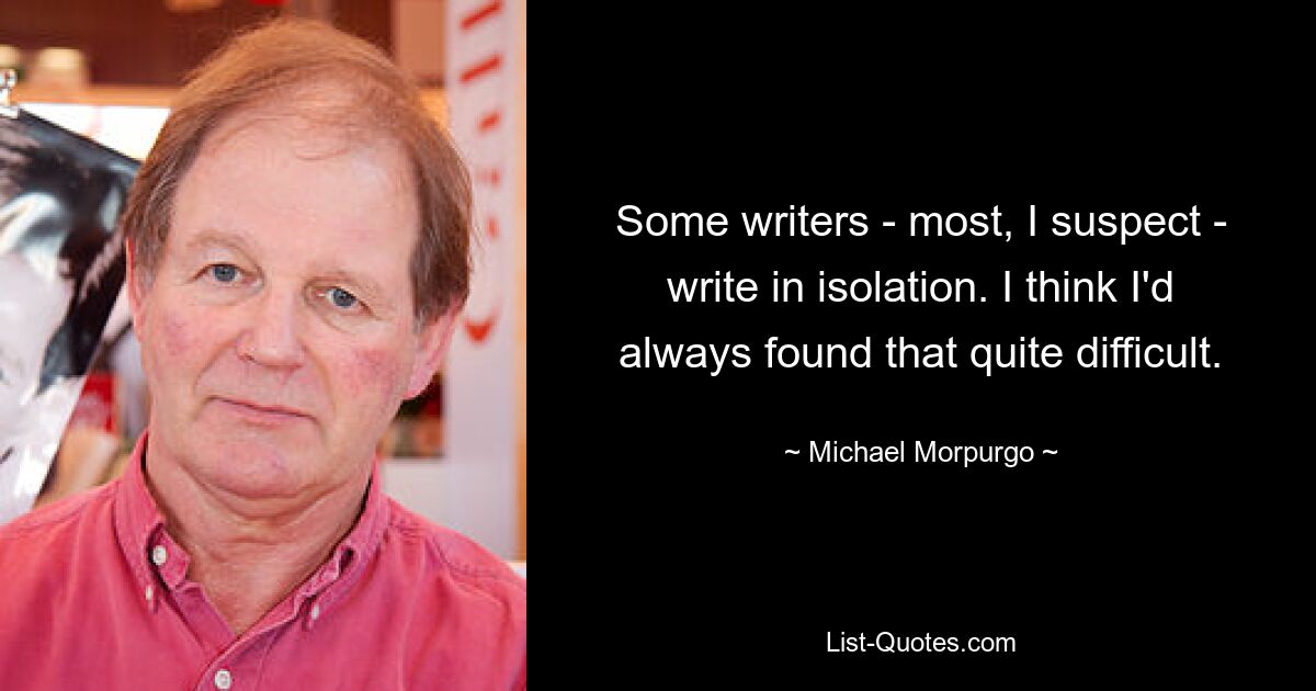 Some writers - most, I suspect - write in isolation. I think I'd always found that quite difficult. — © Michael Morpurgo