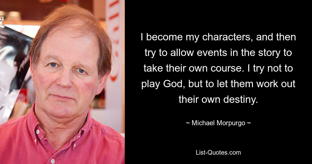 I become my characters, and then try to allow events in the story to take their own course. I try not to play God, but to let them work out their own destiny. — © Michael Morpurgo