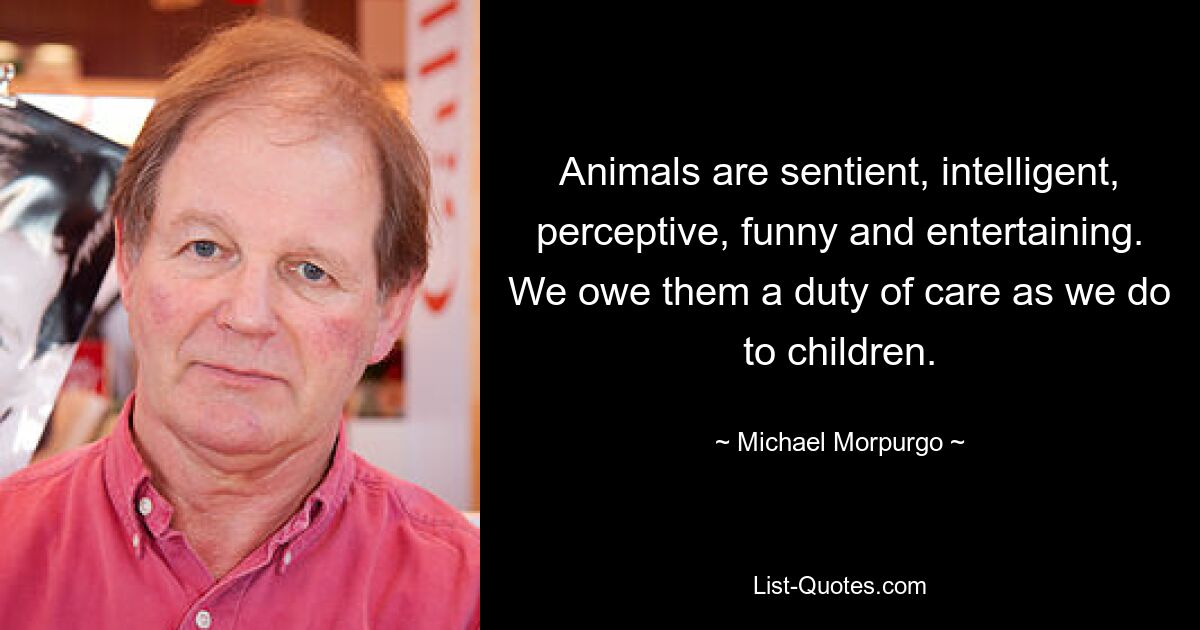 Animals are sentient, intelligent, perceptive, funny and entertaining. We owe them a duty of care as we do to children. — © Michael Morpurgo