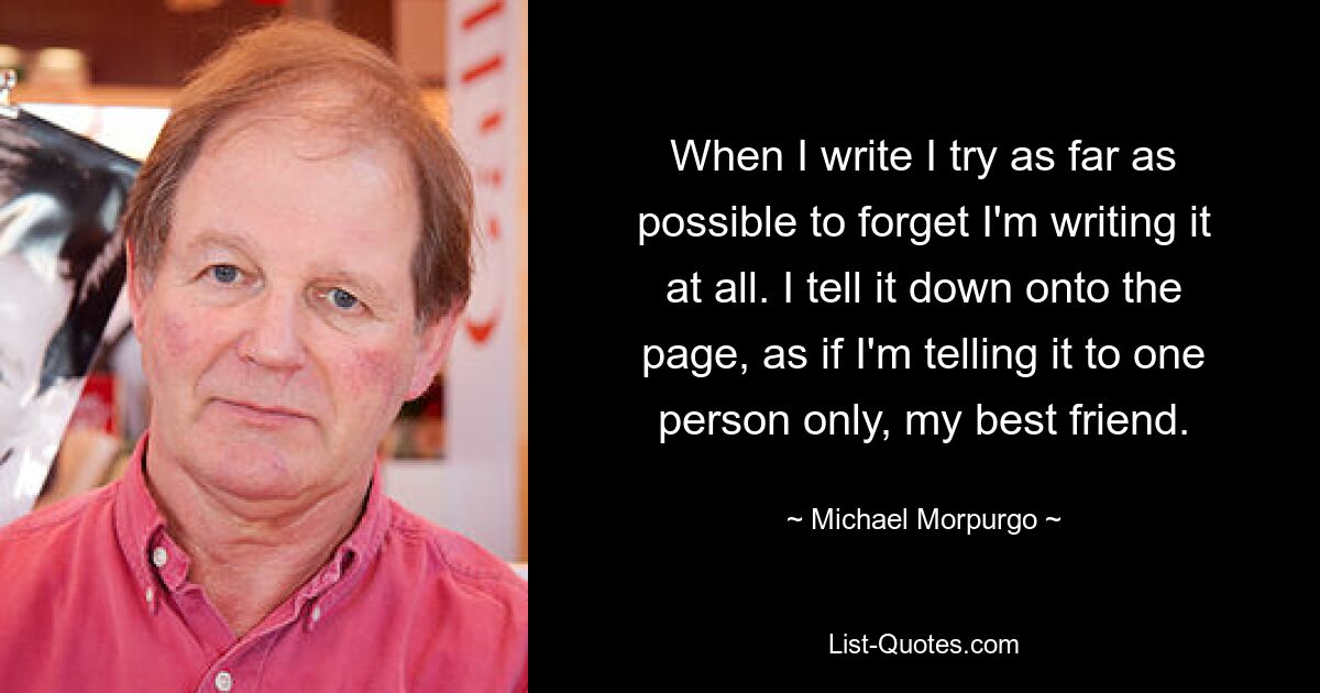 When I write I try as far as possible to forget I'm writing it at all. I tell it down onto the page, as if I'm telling it to one person only, my best friend. — © Michael Morpurgo