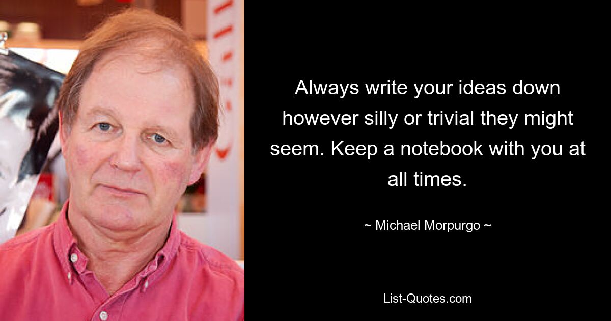 Always write your ideas down however silly or trivial they might seem. Keep a notebook with you at all times. — © Michael Morpurgo