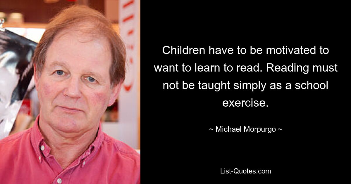 Children have to be motivated to want to learn to read. Reading must not be taught simply as a school exercise. — © Michael Morpurgo