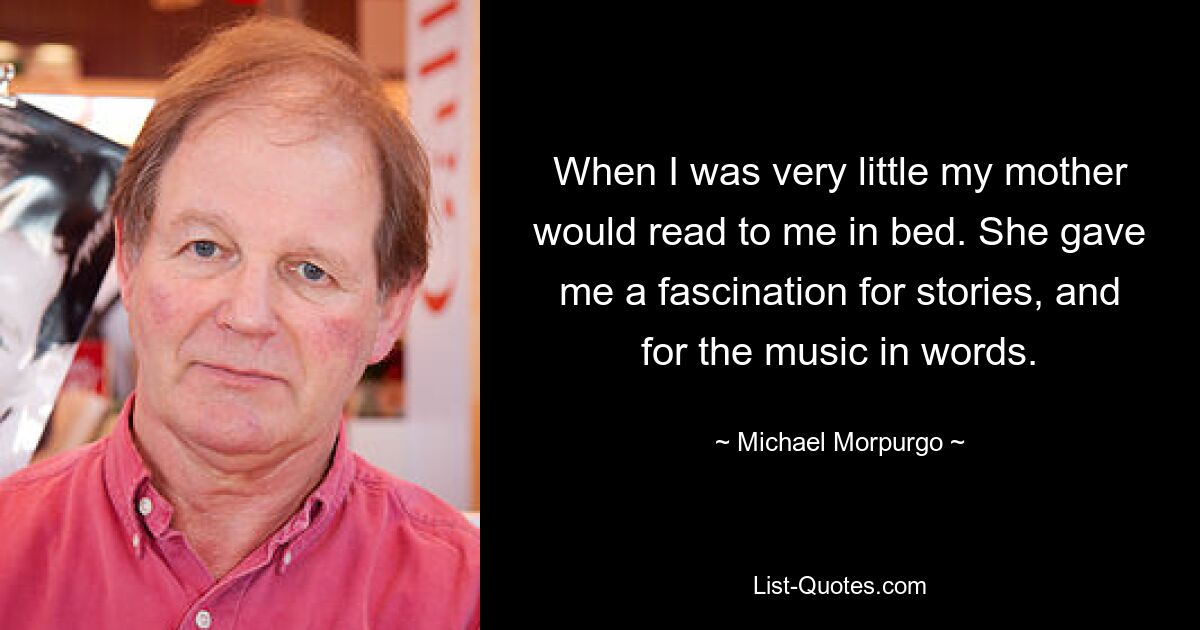 When I was very little my mother would read to me in bed. She gave me a fascination for stories, and for the music in words. — © Michael Morpurgo