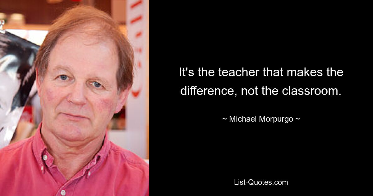 It's the teacher that makes the difference, not the classroom. — © Michael Morpurgo