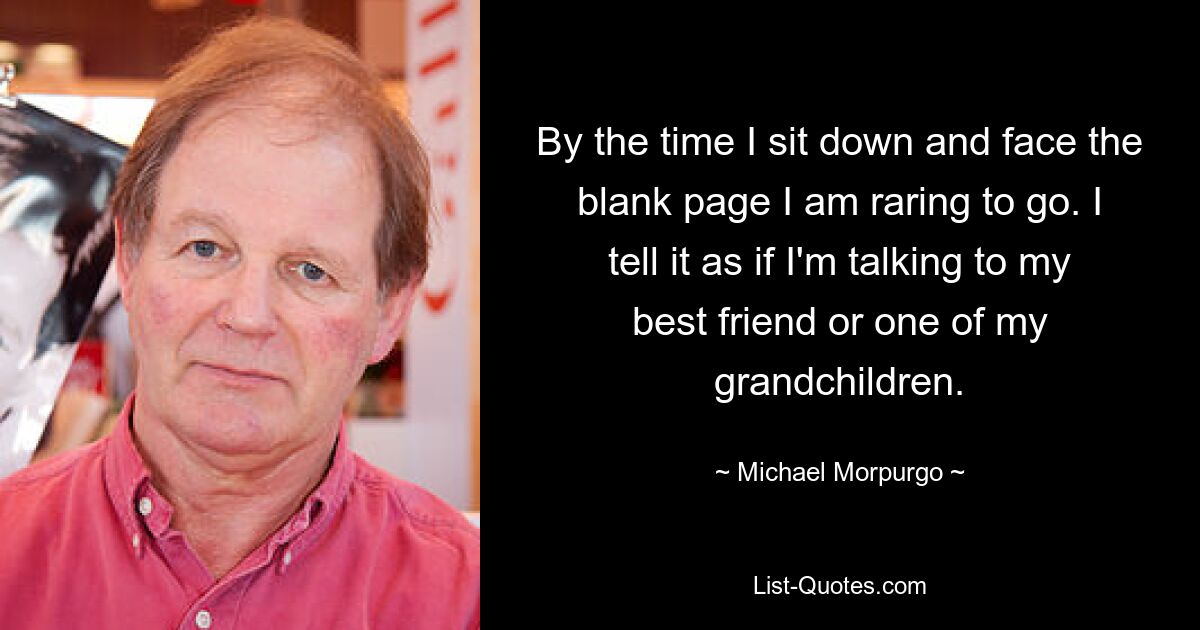 By the time I sit down and face the blank page I am raring to go. I tell it as if I'm talking to my best friend or one of my grandchildren. — © Michael Morpurgo