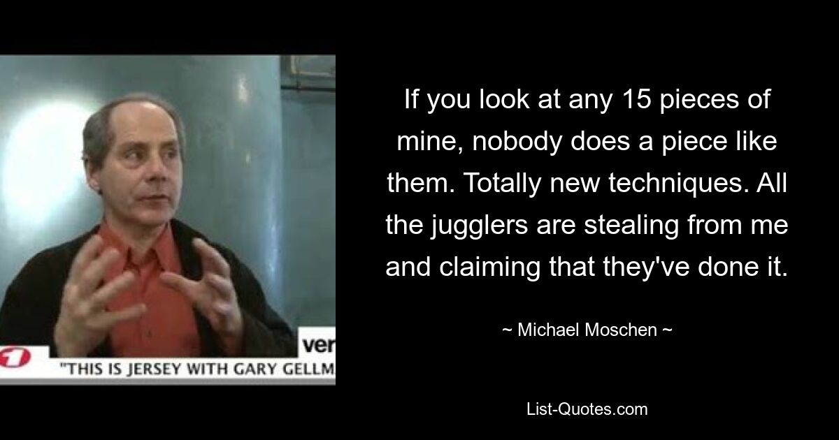 If you look at any 15 pieces of mine, nobody does a piece like them. Totally new techniques. All the jugglers are stealing from me and claiming that they've done it. — © Michael Moschen