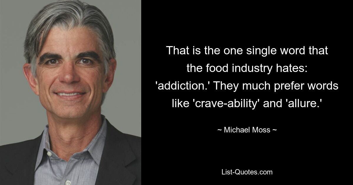 That is the one single word that the food industry hates: 'addiction.' They much prefer words like 'crave-ability' and 'allure.' — © Michael Moss