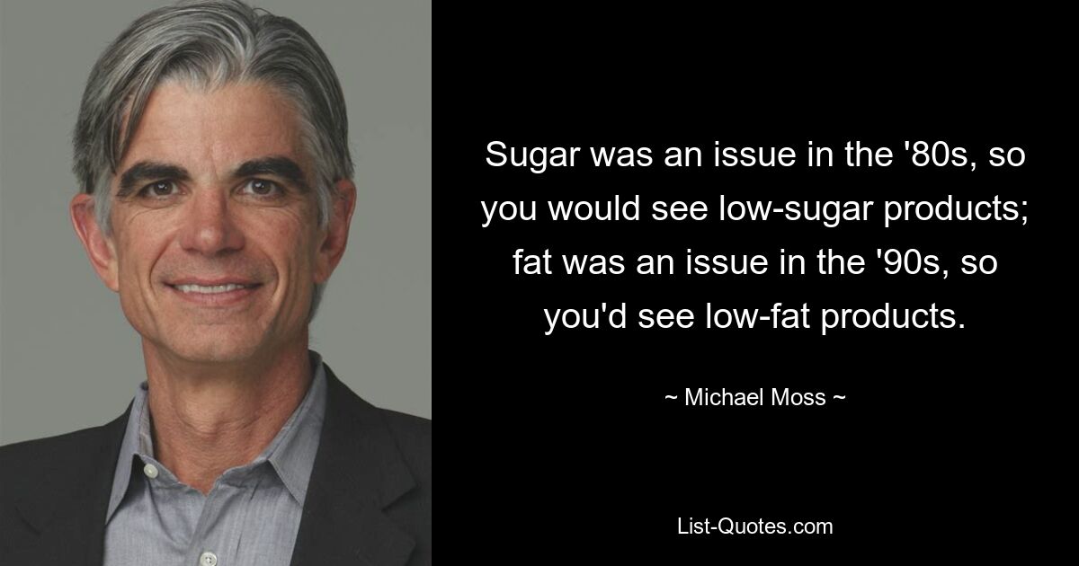 Sugar was an issue in the '80s, so you would see low-sugar products; fat was an issue in the '90s, so you'd see low-fat products. — © Michael Moss