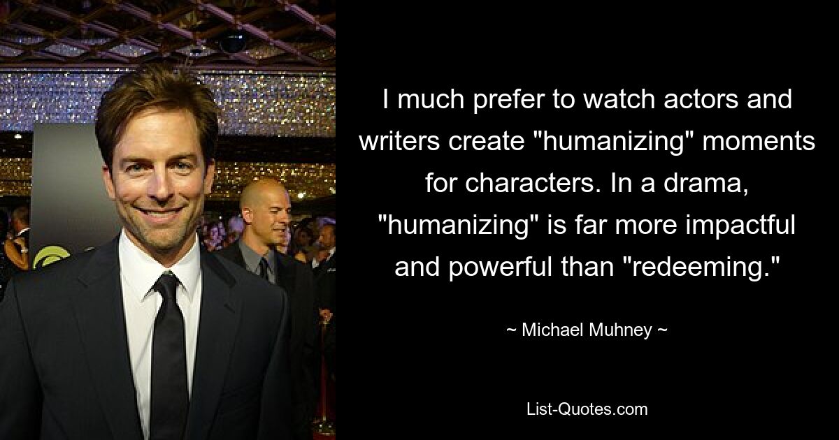 I much prefer to watch actors and writers create "humanizing" moments for characters. In a drama, "humanizing" is far more impactful and powerful than "redeeming." — © Michael Muhney