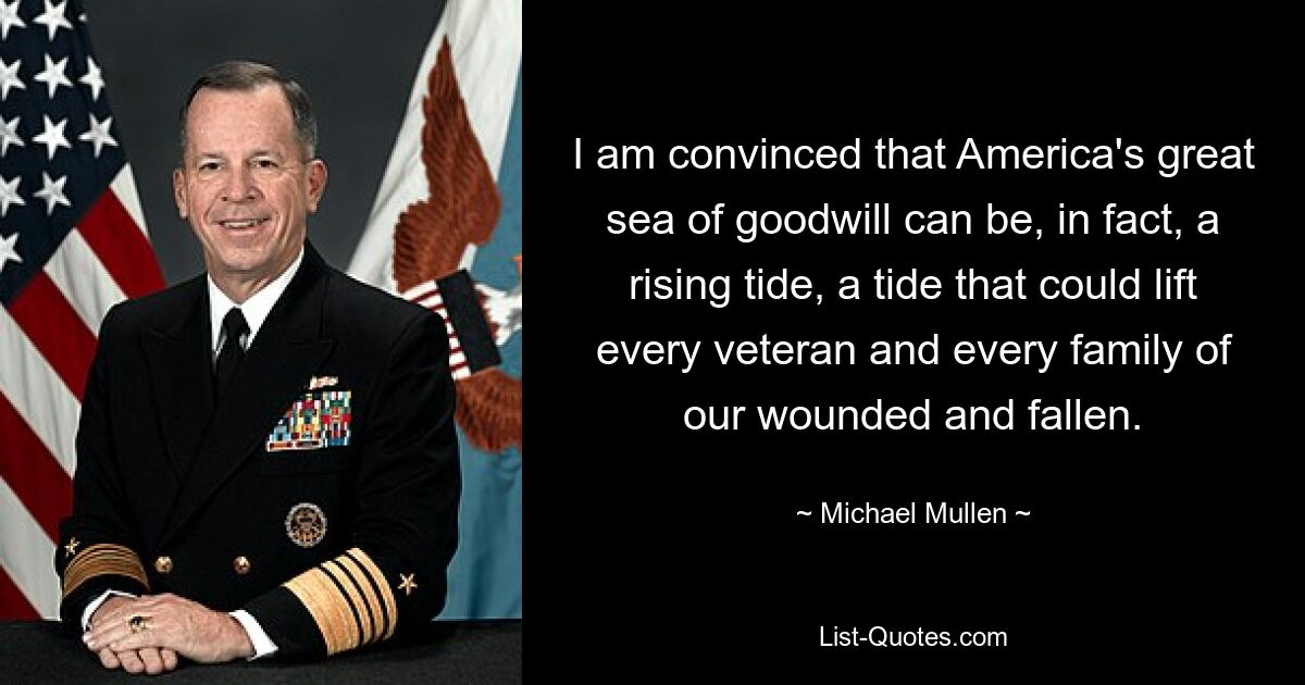 I am convinced that America's great sea of goodwill can be, in fact, a rising tide, a tide that could lift every veteran and every family of our wounded and fallen. — © Michael Mullen