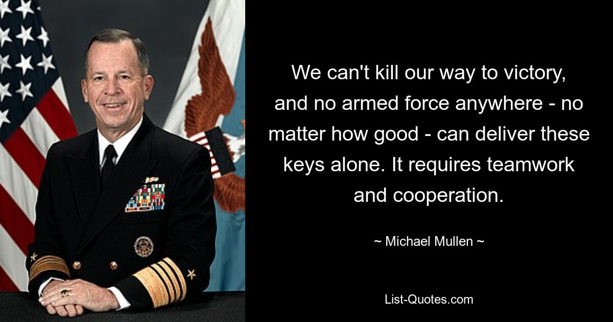 We can't kill our way to victory, and no armed force anywhere - no matter how good - can deliver these keys alone. It requires teamwork and cooperation. — © Michael Mullen