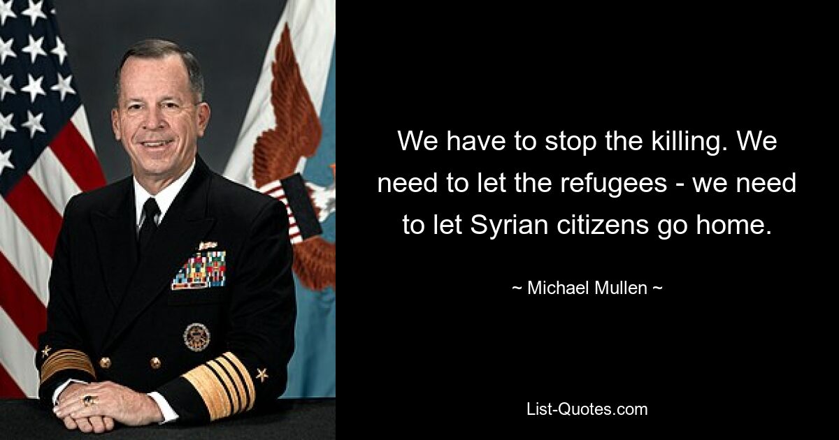 We have to stop the killing. We need to let the refugees - we need to let Syrian citizens go home. — © Michael Mullen