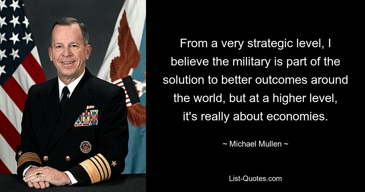 From a very strategic level, I believe the military is part of the solution to better outcomes around the world, but at a higher level, it's really about economies. — © Michael Mullen