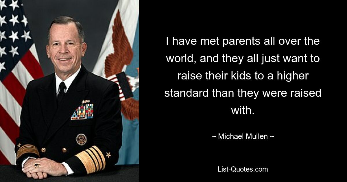 I have met parents all over the world, and they all just want to raise their kids to a higher standard than they were raised with. — © Michael Mullen