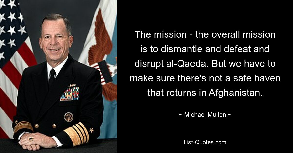 The mission - the overall mission is to dismantle and defeat and disrupt al-Qaeda. But we have to make sure there's not a safe haven that returns in Afghanistan. — © Michael Mullen