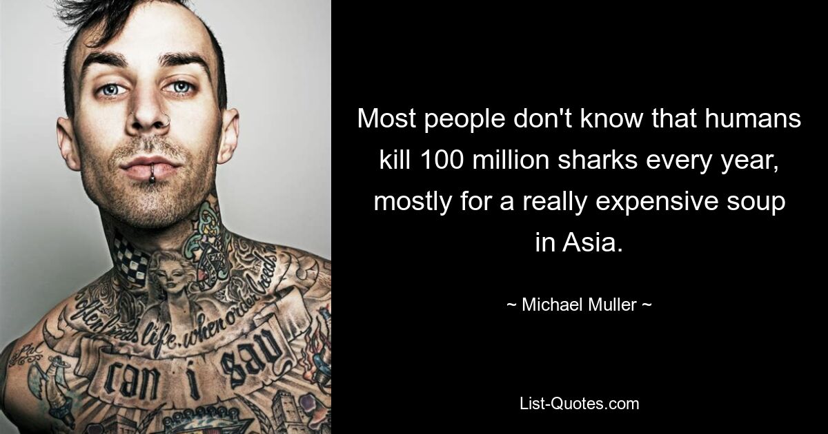 Most people don't know that humans kill 100 million sharks every year, mostly for a really expensive soup in Asia. — © Michael Muller