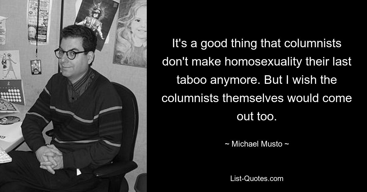 It's a good thing that columnists don't make homosexuality their last taboo anymore. But I wish the columnists themselves would come out too. — © Michael Musto